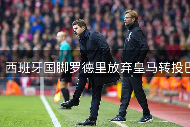 西班牙国脚罗德里放弃皇马转投巴萨 转会谈判陷僵局促成惊天逆转