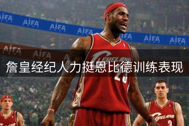 詹皇经纪人力挺恩比德训练表现