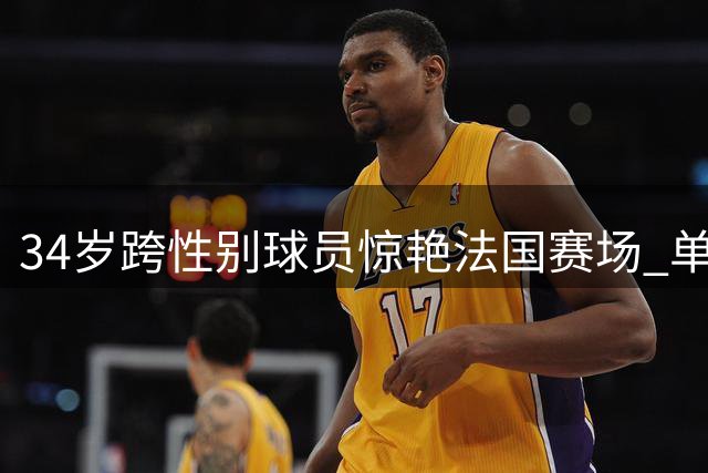 34岁跨性别球员惊艳法国赛场 单场30篮板创纪录冲击WNBA